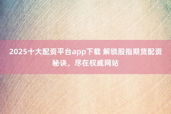 2025十大配资平台app下载 解锁股指期货配资秘诀，尽在权威网站
