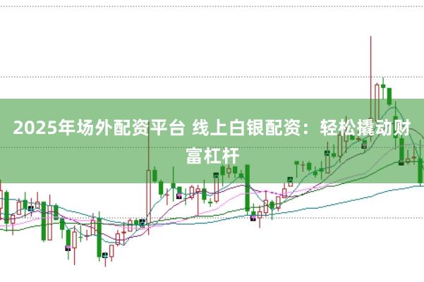 2025年场外配资平台 线上白银配资：轻松撬动财富杠杆