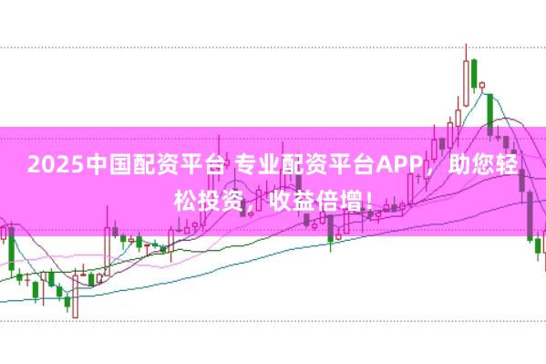 2025中国配资平台 专业配资平台APP，助您轻松投资，收益倍增！
