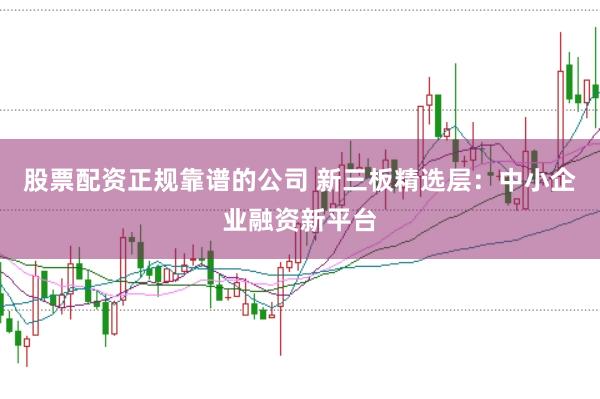 股票配资正规靠谱的公司 新三板精选层：中小企业融资新平台