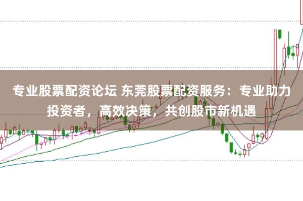 专业股票配资论坛 东莞股票配资服务：专业助力投资者，高效决策，共创股市新机遇