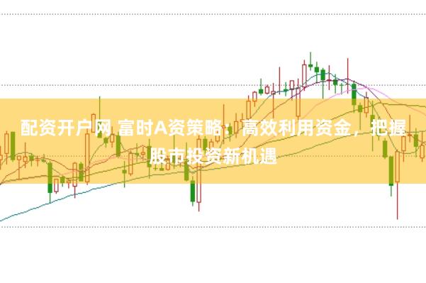 配资开户网 富时A资策略：高效利用资金，把握股市投资新机遇