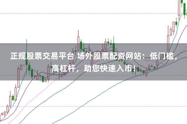 正规股票交易平台 场外股票配资网站：低门槛，高杠杆，助您快速入市！