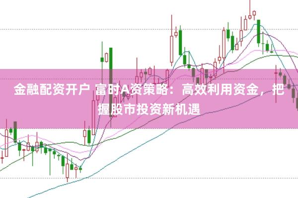 金融配资开户 富时A资策略：高效利用资金，把握股市投资新机遇