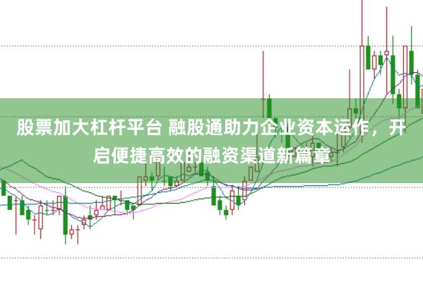 股票加大杠杆平台 融股通助力企业资本运作，开启便捷高效的融资渠道新篇章