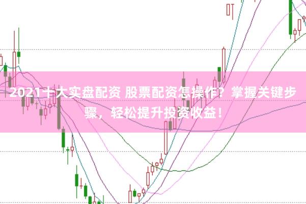 2021十大实盘配资 股票配资怎操作？掌握关键步骤，轻松提升投资收益！
