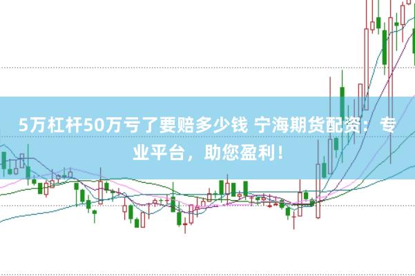 5万杠杆50万亏了要赔多少钱 宁海期货配资：专业平台，助您盈利！