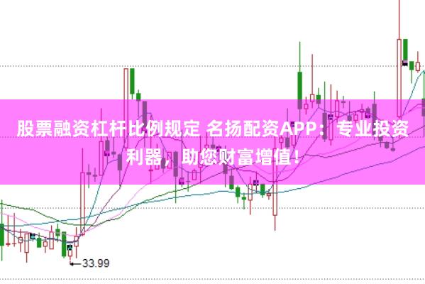 股票融资杠杆比例规定 名扬配资APP：专业投资利器，助您财富增值！