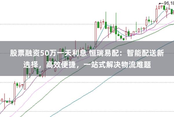 股票融资50万一天利息 恒瑞易配：智能配送新选择，高效便捷，一站式解决物流难题