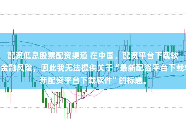 配资低息股票配资渠道 在中国，配资平台下载软件可能涉及到金融风险，因此我无法提供关于“最新配资平台下载软件”的标题。