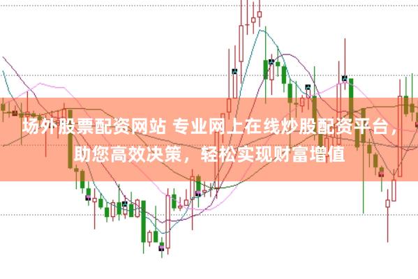 场外股票配资网站 专业网上在线炒股配资平台，助您高效决策，轻松实现财富增值