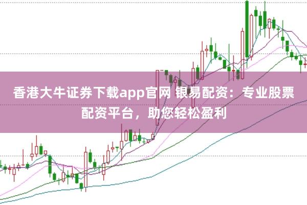 香港大牛证券下载app官网 银易配资：专业股票配资平台，助您轻松盈利