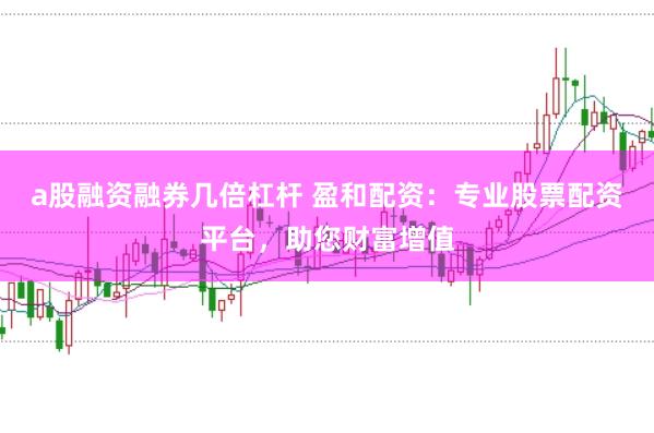 a股融资融券几倍杠杆 盈和配资：专业股票配资平台，助您财富增值