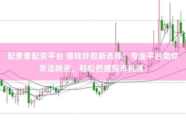 配查查配资平台 借钱炒股新选择：专业平台助你灵活融资，轻松把握股市机遇！
