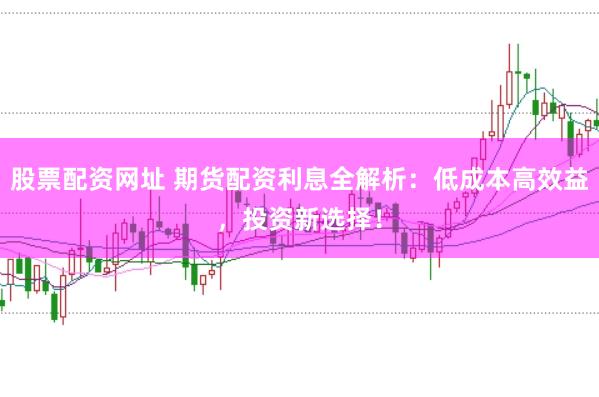 股票配资网址 期货配资利息全解析：低成本高效益，投资新选择！