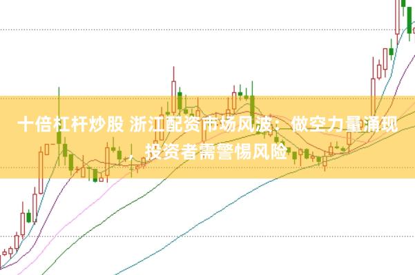 十倍杠杆炒股 浙江配资市场风波：做空力量涌现，投资者需警惕风险
