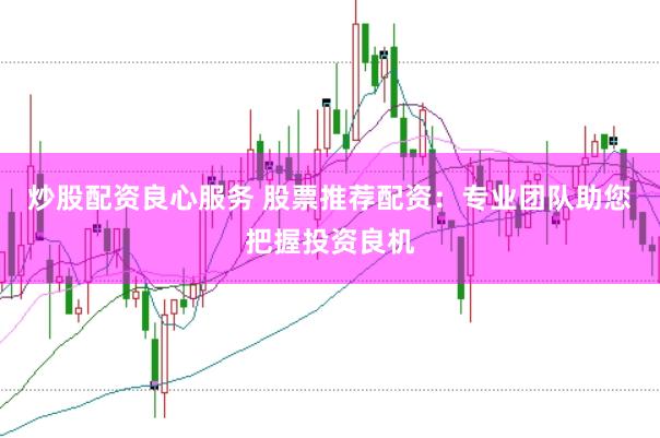 炒股配资良心服务 股票推荐配资：专业团队助您把握投资良机