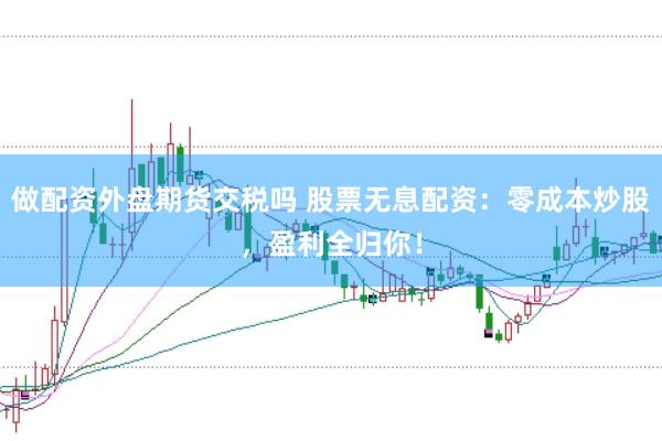 做配资外盘期货交税吗 股票无息配资：零成本炒股，盈利全归你！