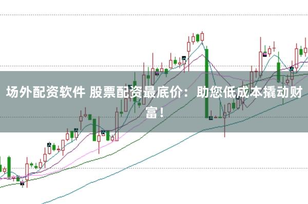 场外配资软件 股票配资最底价：助您低成本撬动财富！