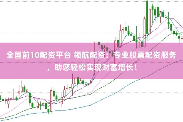 全国前10配资平台 领航配资：专业股票配资服务，助您轻松实现财富增长！