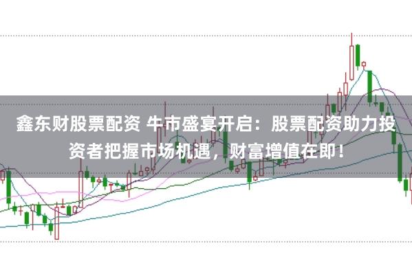 鑫东财股票配资 牛市盛宴开启：股票配资助力投资者把握市场机遇，财富增值在即！