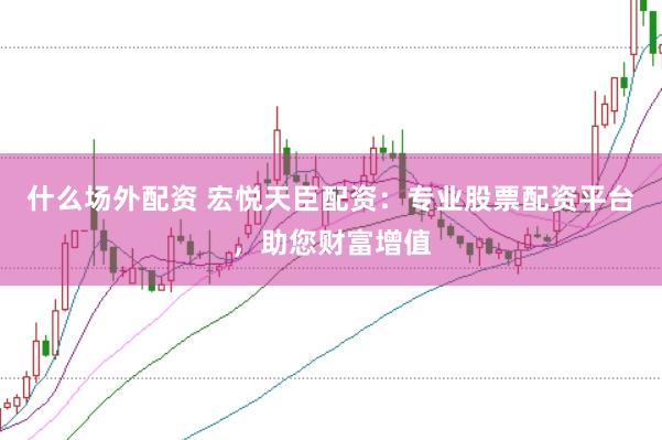 什么场外配资 宏悦天臣配资：专业股票配资平台，助您财富增值