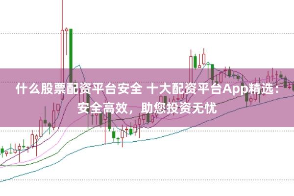 什么股票配资平台安全 十大配资平台App精选：安全高效，助您投资无忧