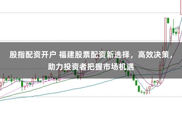 股指配资开户 福建股票配资新选择，高效决策，助力投资者把握市场机遇
