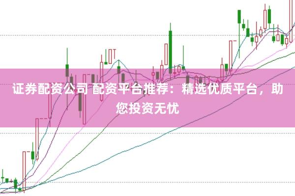 证券配资公司 配资平台推荐：精选优质平台，助您投资无忧