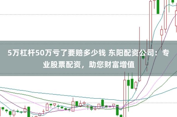 5万杠杆50万亏了要赔多少钱 东阳配资公司:专业股票配资,助您财富增值