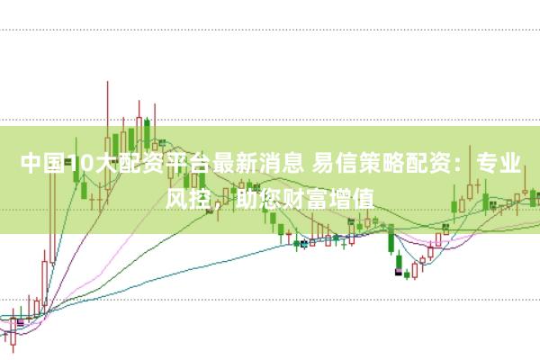 中国10大配资平台最新消息 易信策略配资：专业风控，助您财富增值