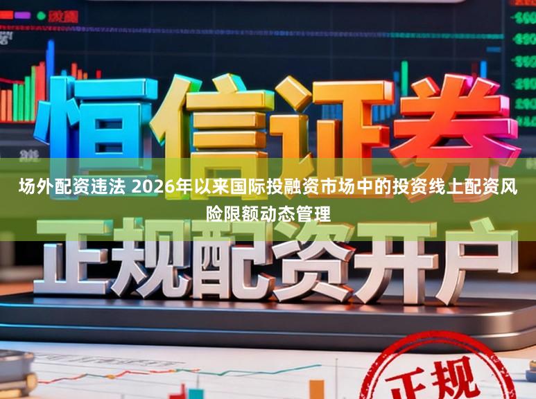 场外配资违法 2026年以来国际投融资市场中的投资线上配资风险限额动态管理