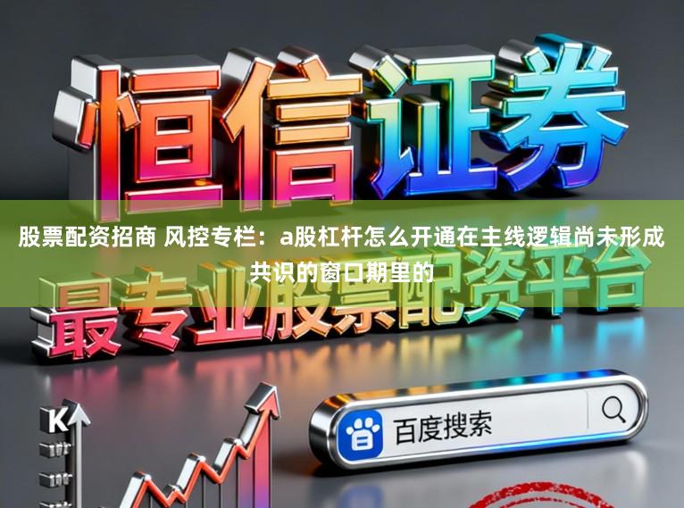 股票配资招商 风控专栏：a股杠杆怎么开通在主线逻辑尚未形成共识的窗口期里的