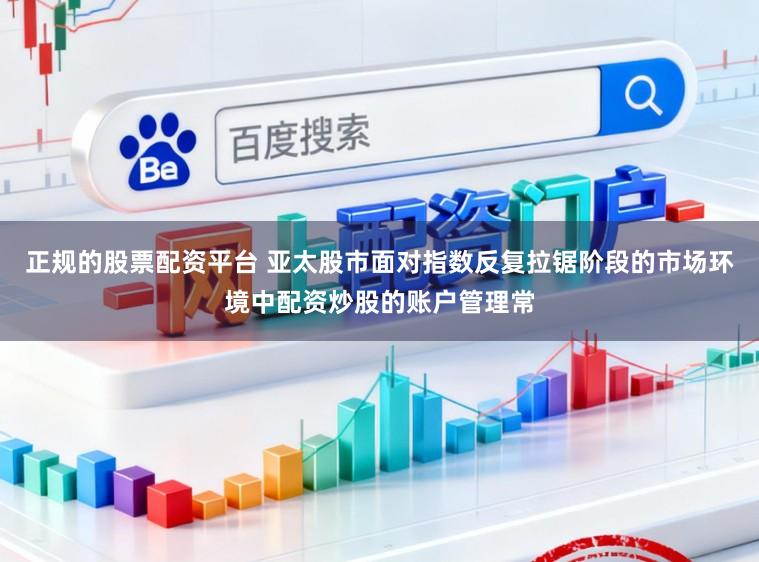 正规的股票配资平台 亚太股市面对指数反复拉锯阶段的市场环境中配资炒股的账户管理常