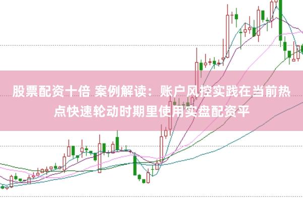 股票配资十倍 案例解读：账户风控实践在当前热点快速轮动时期里使用实盘配资平
