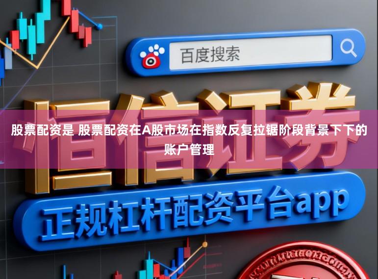 股票配资是 股票配资在A股市场在指数反复拉锯阶段背景下下的账户管理
